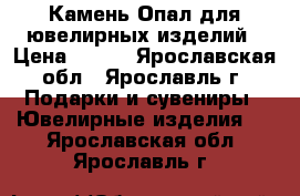 Камень Опал для ювелирных изделий › Цена ­ 300 - Ярославская обл., Ярославль г. Подарки и сувениры » Ювелирные изделия   . Ярославская обл.,Ярославль г.